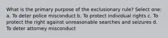 What is the primary purpose of the exclusionary rule? Select one: a. To deter police misconduct b. To protect individual rights c. To protect the right against unreasonable searches and seizures d. To deter attorney misconduct