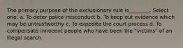 The primary purpose of the exclusionary rule is________. Select one: a. To deter police misconduct b. To keep out evidence which may be untrustworthy c. To expedite the court process d. To compensate innocent people who have been the "victims" of an illegal search.