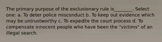 The primary purpose of <a href='https://www.questionai.com/knowledge/kiz15u9aWk-the-exclusionary-rule' class='anchor-knowledge'>the exclusionary rule</a> is________. Select one: a. To deter police misconduct b. To keep out evidence which may be untrustworthy c. To expedite the court process d. To compensate innocent people who have been the "victims" of an illegal search.