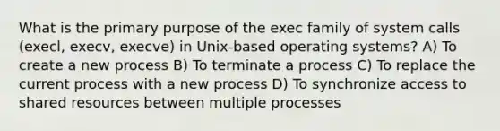 What is the primary purpose of the exec family of system calls (execl, execv, execve) in Unix-based operating systems? A) To create a new process B) To terminate a process C) To replace the current process with a new process D) To synchronize access to shared resources between multiple processes