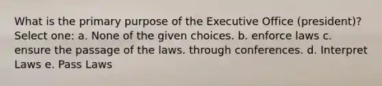 What is the primary purpose of the Executive Office (president)? Select one: a. None of the given choices. b. enforce laws c. ensure the passage of the laws. through conferences. d. Interpret Laws e. Pass Laws