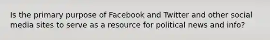 Is the primary purpose of Facebook and Twitter and other social media sites to serve as a resource for political news and info?