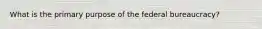 What is the primary purpose of the federal bureaucracy?