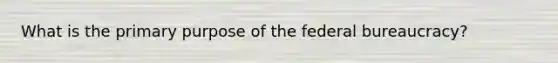 What is the primary purpose of the federal bureaucracy?