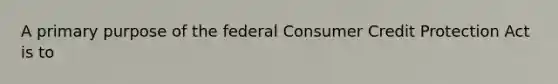 A primary purpose of the federal Consumer Credit Protection Act is to