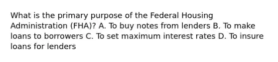 What is the primary purpose of the Federal Housing Administration (FHA)? A. To buy notes from lenders B. To make loans to borrowers C. To set maximum interest rates D. To insure loans for lenders