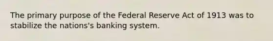 The primary purpose of the Federal Reserve Act of 1913 was to stabilize the nations's banking system.