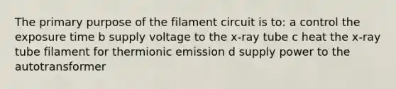 The primary purpose of the filament circuit is to: a control the exposure time b supply voltage to the x-ray tube c heat the x-ray tube filament for thermionic emission d supply power to the autotransformer