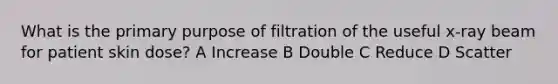 What is the primary purpose of filtration of the useful x-ray beam for patient skin dose? A Increase B Double C Reduce D Scatter