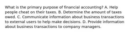 What is the primary purpose of financial accounting? A. Help people cheat on their taxes. B. Determine the amount of taxes owed. C. Communicate information about business transactions to external users to help make decisions. D. Provide information about business transactions to company managers.