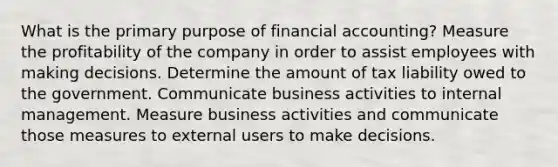 What is the primary purpose of financial accounting? Measure the profitability of the company in order to assist employees with making decisions. Determine the amount of tax liability owed to the government. Communicate business activities to internal management. Measure business activities and communicate those measures to external users to make decisions.