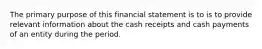 The primary purpose of this financial statement is to is to provide relevant information about the cash receipts and cash payments of an entity during the period.