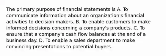 The primary purpose of financial statements is A. To communicate information about an organization's financial activities to decision makers. B. To enable customers to make informed decisions concerning a company's products. C. To ensure that a company's cash flow balances at the end of a business day. D. To enable a sales department to make convincing presentations to potential buyers.