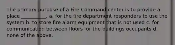 The primary purpose of a Fire Command center is to provide a place __________. a. for the fire department responders to use the system b. to store fire alarm equipment that is not used c. for communication between floors for the buildings occupants d. none of the above.