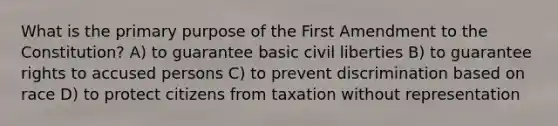 What is the primary purpose of the First Amendment to the Constitution? A) to guarantee basic civil liberties B) to guarantee rights to accused persons C) to prevent discrimination based on race D) to protect citizens from taxation without representation