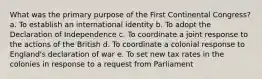 What was the primary purpose of the First Continental Congress? a. To establish an international identity b. To adopt the Declaration of Independence c. To coordinate a joint response to the actions of the British d. To coordinate a colonial response to England's declaration of war e. To set new tax rates in the colonies in response to a request from Parliament