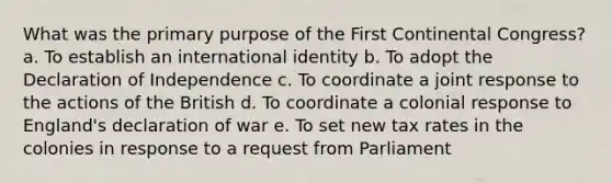 What was the primary purpose of the First Continental Congress? a. To establish an international identity b. To adopt the Declaration of Independence c. To coordinate a joint response to the actions of the British d. To coordinate a colonial response to England's declaration of war e. To set new tax rates in the colonies in response to a request from Parliament