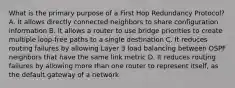 What is the primary purpose of a First Hop Redundancy Protocol? A. It allows directly connected neighbors to share configuration information B. It allows a router to use bridge priorities to create multiple loop-free paths to a single destination C. It reduces routing failures by allowing Layer 3 load balancing between OSPF neighbors that have the same link metric D. It reduces routing failures by allowing more than one router to represent itself, as the default gateway of a network