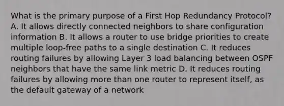 What is the primary purpose of a First Hop Redundancy Protocol? A. It allows directly connected neighbors to share configuration information B. It allows a router to use bridge priorities to create multiple loop-free paths to a single destination C. It reduces routing failures by allowing Layer 3 load balancing between OSPF neighbors that have the same link metric D. It reduces routing failures by allowing more than one router to represent itself, as the default gateway of a network