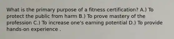 What is the primary purpose of a fitness certification? A.) To protect the public from harm B.) To prove mastery of the profession C.) To increase one's earning potential D.) To provide hands-on experience .