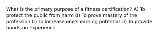 What is the primary purpose of a fitness certification? A) To protect the public from harm B) To prove mastery of the profession C) To increase one's earning potential D) To provide hands-on experience