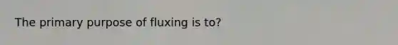 The primary purpose of fluxing is to?