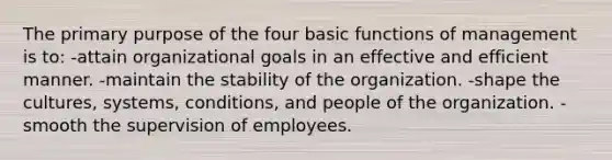 The primary purpose of the four basic functions of management is to: -attain organizational goals in an effective and efficient manner. -maintain the stability of the organization. -shape the cultures, systems, conditions, and people of the organization. -smooth the supervision of employees.