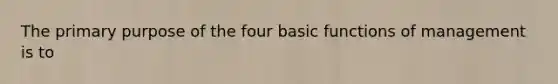 The primary purpose of the four basic functions of management is to