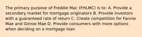 The primary purpose of Freddie Mac (FHLMC) is to: A. Provide a secondary market for mortgage originators B. Provide investors with a guaranteed rate of return C. Create competition for Fannie Mae and Ginnie Mae D. Provide consumers with more options when deciding on a mortgage loan