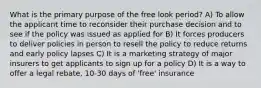 What is the primary purpose of the free look period? A) To allow the applicant time to reconsider their purchase decision and to see if the policy was issued as applied for B) It forces producers to deliver policies in person to resell the policy to reduce returns and early policy lapses C) It is a marketing strategy of major insurers to get applicants to sign up for a policy D) It is a way to offer a legal rebate, 10-30 days of 'free' insurance