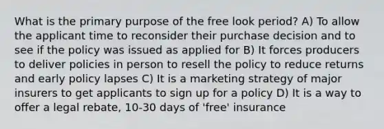 What is the primary purpose of the free look period? A) To allow the applicant time to reconsider their purchase decision and to see if the policy was issued as applied for B) It forces producers to deliver policies in person to resell the policy to reduce returns and early policy lapses C) It is a marketing strategy of major insurers to get applicants to sign up for a policy D) It is a way to offer a legal rebate, 10-30 days of 'free' insurance