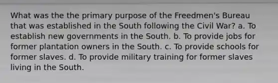 What was the the primary purpose of the Freedmen's Bureau that was established in the South following the Civil War? a. To establish new governments in the South. b. To provide jobs for former plantation owners in the South. c. To provide schools for former slaves. d. To provide military training for former slaves living in the South.