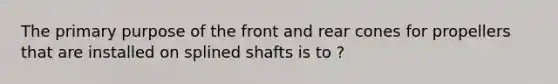 The primary purpose of the front and rear cones for propellers that are installed on splined shafts is to ?