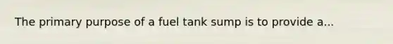 The primary purpose of a fuel tank sump is to provide a...