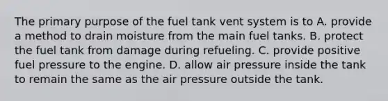 The primary purpose of the fuel tank vent system is to A. provide a method to drain moisture from the main fuel tanks. B. protect the fuel tank from damage during refueling. C. provide positive fuel pressure to the engine. D. allow air pressure inside the tank to remain the same as the air pressure outside the tank.