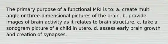 The primary purpose of a functional MRI is to: a. create multi-angle or three-dimensional pictures of the brain. b. provide images of brain activity as it relates to brain structure. c. take a sonogram picture of a child in utero. d. assess early brain growth and creation of synapses.