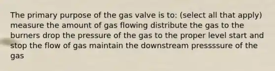 The primary purpose of the gas valve is to: (select all that apply) measure the amount of gas flowing distribute the gas to the burners drop the pressure of the gas to the proper level start and stop the flow of gas maintain the downstream pressssure of the gas