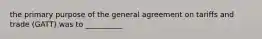 the primary purpose of the general agreement on tariffs and trade (GATT) was to __________