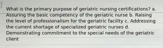 What is the primary purpose of geriatric nursing certifications? a. Assuring the basic competency of the geriatric nurse b. Raising the level of professionalism for the geriatric facility c. Addressing the current shortage of specialized geriatric nurses d. Demonstrating commitment to the special needs of the geriatric client