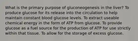 What is the primary purpose of gluconeogenesis in the liver? To produce glucose for its release into the circulation to help maintain constant blood glucose levels. To extract useable chemical energy in the form of ATP from glucose. To provide glucose as a fuel source for the production of ATP for use strictly within that tissue. To allow for the storage of excess glucose.