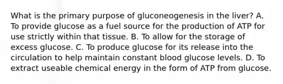 What is the primary purpose of gluconeogenesis in the liver? A. To provide glucose as a fuel source for the production of ATP for use strictly within that tissue. B. To allow for the storage of excess glucose. C. To produce glucose for its release into the circulation to help maintain constant blood glucose levels. D. To extract useable chemical energy in the form of ATP from glucose.