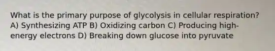 What is the primary purpose of glycolysis in cellular respiration? A) Synthesizing ATP B) Oxidizing carbon C) Producing high-energy electrons D) Breaking down glucose into pyruvate