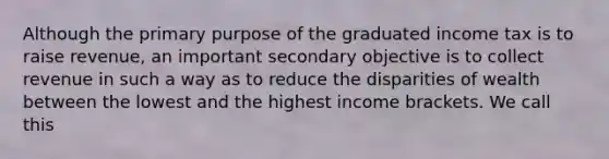 Although the primary purpose of the graduated income tax is to raise revenue, an important secondary objective is to collect revenue in such a way as to reduce the disparities of wealth between the lowest and the highest income brackets. We call this