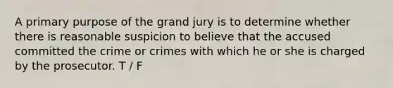 A primary purpose of the grand jury is to determine whether there is reasonable suspicion to believe that the accused committed the crime or crimes with which he or she is charged by the prosecutor. T / F