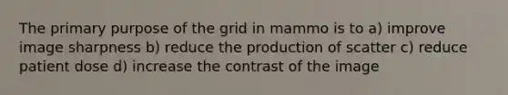 The primary purpose of the grid in mammo is to a) improve image sharpness b) reduce the production of scatter c) reduce patient dose d) increase the contrast of the image