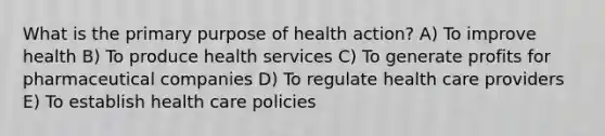 What is the primary purpose of health action? A) To improve health B) To produce health services C) To generate profits for pharmaceutical companies D) To regulate health care providers E) To establish health care policies