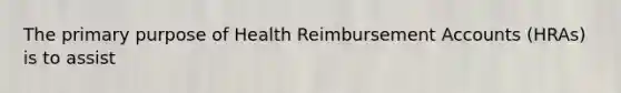 The primary purpose of Health Reimbursement Accounts (HRAs) is to assist