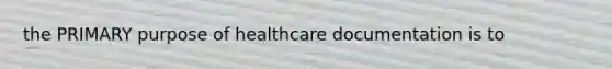 the PRIMARY purpose of healthcare documentation is to