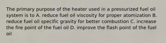 The primary purpose of the heater used in a pressurized fuel oil system is to A. reduce fuel oil viscosity for proper atomization B. reduce fuel oil specific gravity for better combustion C. increase the fire point of the fuel oil D. improve the flash point of the fuel oil