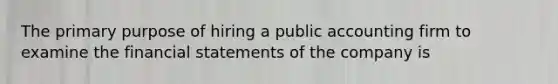 The primary purpose of hiring a public accounting firm to examine the financial statements of the company is